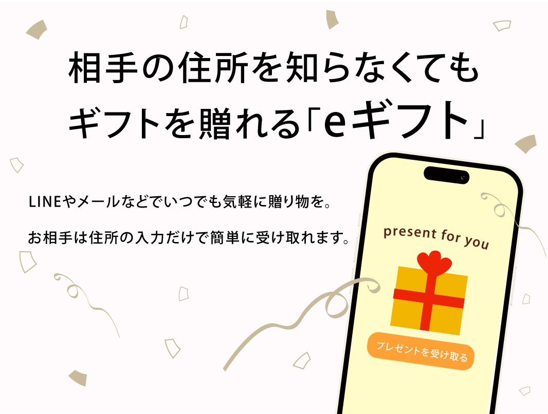 相手の住所を知らなくてもギフトを送れる「eギフト」LINEやメールなどいつでも気軽に贈り物を。お相手は住所の入力だけで簡単に受け取れます。